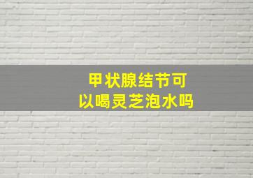 甲状腺结节可以喝灵芝泡水吗