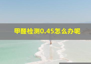 甲醛检测0.45怎么办呢