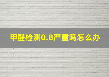 甲醛检测0.8严重吗怎么办