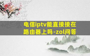 电信iptv能直接接在路由器上吗-zol问答