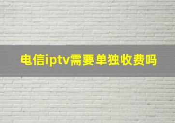 电信iptv需要单独收费吗