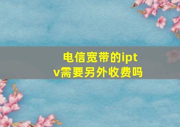 电信宽带的iptv需要另外收费吗