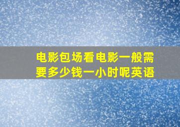 电影包场看电影一般需要多少钱一小时呢英语