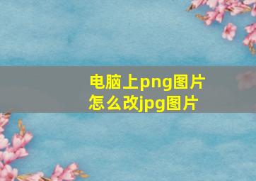 电脑上png图片怎么改jpg图片