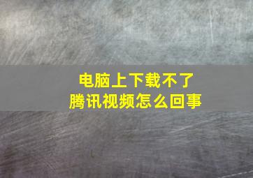 电脑上下载不了腾讯视频怎么回事