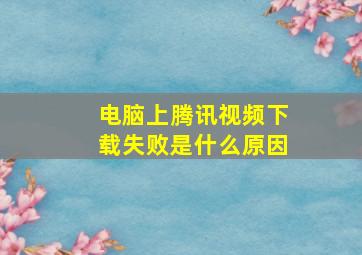 电脑上腾讯视频下载失败是什么原因