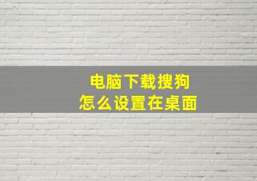 电脑下载搜狗怎么设置在桌面