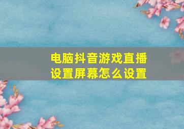 电脑抖音游戏直播设置屏幕怎么设置