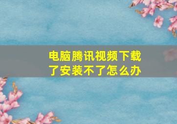 电脑腾讯视频下载了安装不了怎么办