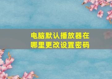 电脑默认播放器在哪里更改设置密码