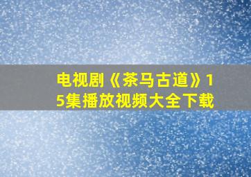 电视剧《茶马古道》15集播放视频大全下载