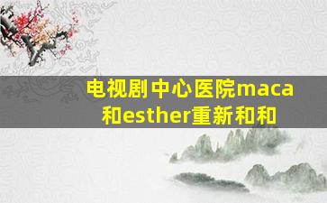 电视剧中心医院maca和esther重新和和