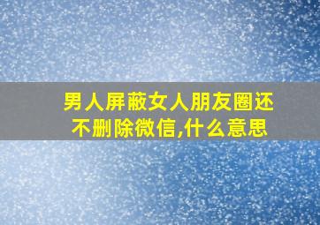 男人屏蔽女人朋友圈还不删除微信,什么意思