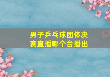 男子乒乓球团体决赛直播哪个台播出