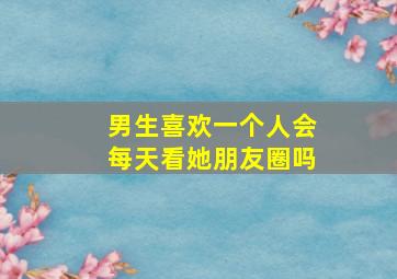 男生喜欢一个人会每天看她朋友圈吗