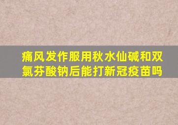 痛风发作服用秋水仙碱和双氯芬酸钠后能打新冠疫苗吗