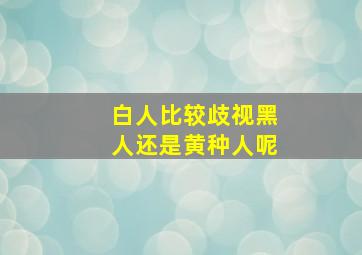 白人比较歧视黑人还是黄种人呢