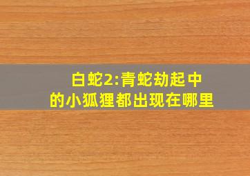 白蛇2:青蛇劫起中的小狐狸都出现在哪里