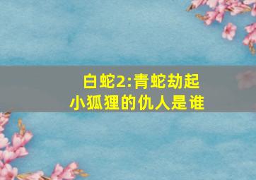 白蛇2:青蛇劫起小狐狸的仇人是谁