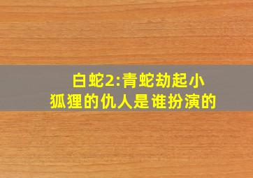 白蛇2:青蛇劫起小狐狸的仇人是谁扮演的