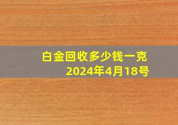 白金回收多少钱一克2024年4月18号