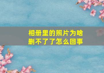 相册里的照片为啥删不了了怎么回事