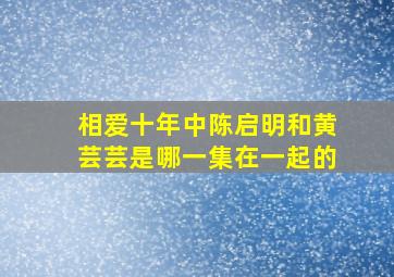 相爱十年中陈启明和黄芸芸是哪一集在一起的