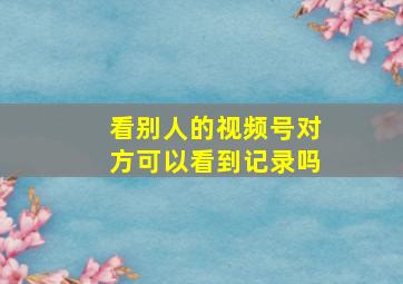 看别人的视频号对方可以看到记录吗