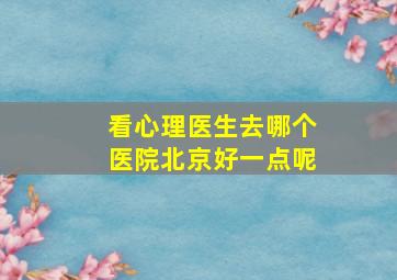 看心理医生去哪个医院北京好一点呢