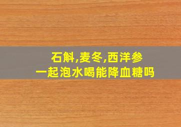 石斛,麦冬,西洋参一起泡水喝能降血糖吗