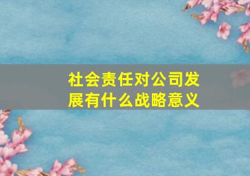 社会责任对公司发展有什么战略意义