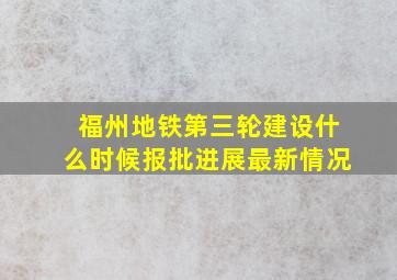 福州地铁第三轮建设什么时候报批进展最新情况