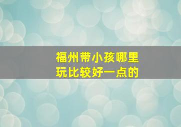 福州带小孩哪里玩比较好一点的