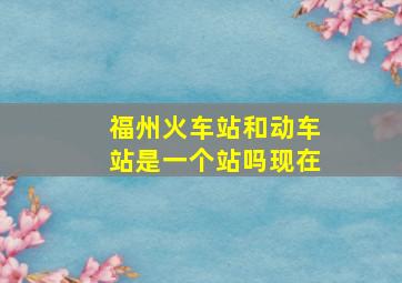 福州火车站和动车站是一个站吗现在