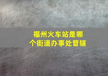 福州火车站是哪个街道办事处管辖