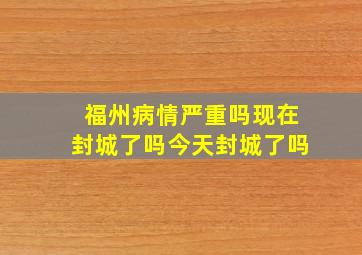 福州病情严重吗现在封城了吗今天封城了吗