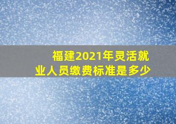 福建2021年灵活就业人员缴费标准是多少