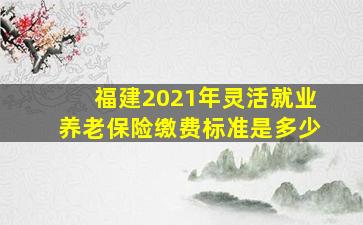 福建2021年灵活就业养老保险缴费标准是多少