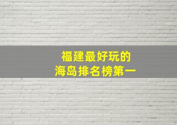 福建最好玩的海岛排名榜第一