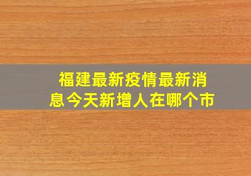 福建最新疫情最新消息今天新增人在哪个市