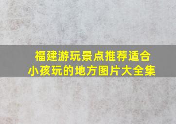 福建游玩景点推荐适合小孩玩的地方图片大全集