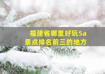 福建省哪里好玩5a景点排名前三的地方