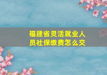 福建省灵活就业人员社保缴费怎么交