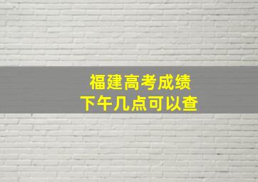 福建高考成绩下午几点可以查