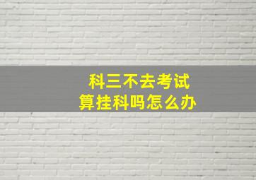 科三不去考试算挂科吗怎么办