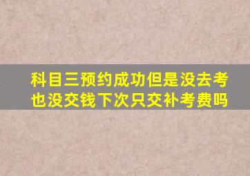 科目三预约成功但是没去考也没交钱下次只交补考费吗