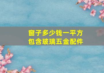 窗子多少钱一平方包含玻璃五金配件