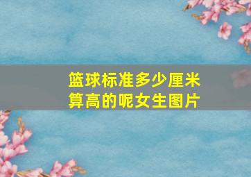 篮球标准多少厘米算高的呢女生图片