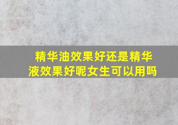 精华油效果好还是精华液效果好呢女生可以用吗