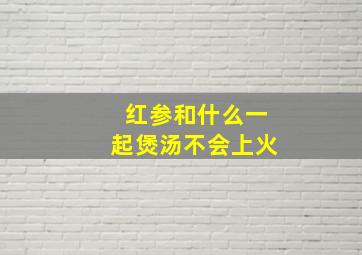 红参和什么一起煲汤不会上火